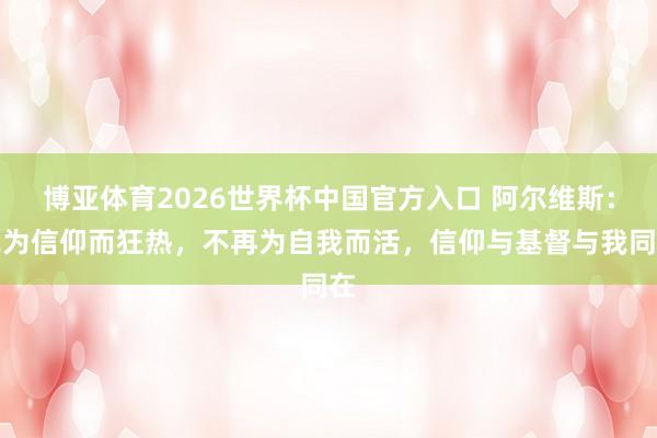博亚体育2026世界杯中国官方入口 阿尔维斯：我为信仰而狂热，不再为自我而活，信仰与基督与我同在