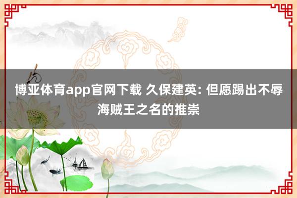 博亚体育app官网下载 久保建英: 但愿踢出不辱海贼王之名的推崇