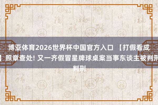 博亚体育2026世界杯中国官方入口 【打假看成】照章查处! 又一齐假冒星牌球桌案当事东谈主被判刑