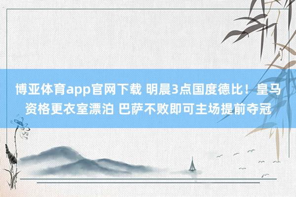 博亚体育app官网下载 明晨3点国度德比！皇马资格更衣室漂泊 巴萨不败即可主场提前夺冠