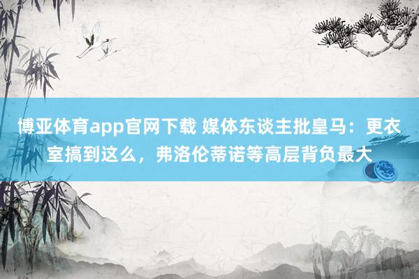 博亚体育app官网下载 媒体东谈主批皇马：更衣室搞到这么，弗洛伦蒂诺等高层背负最大