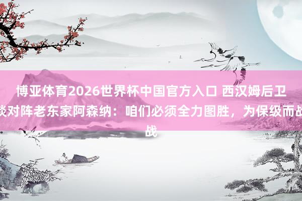 博亚体育2026世界杯中国官方入口 西汉姆后卫谈对阵老东家阿森纳：咱们必须全力图胜，为保级而战
