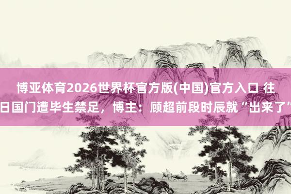 博亚体育2026世界杯官方版(中国)官方入口 往日国门遭毕生禁足，博主：顾超前段时辰就“出来了”