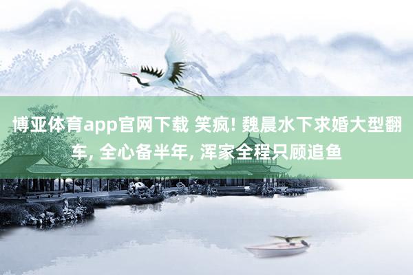 博亚体育app官网下载 笑疯! 魏晨水下求婚大型翻车， 全心备半年， 浑家全程只顾追鱼
