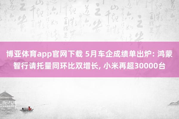 博亚体育app官网下载 5月车企成绩单出炉: 鸿蒙智行请托量同环比双增长， 小米再超30000台