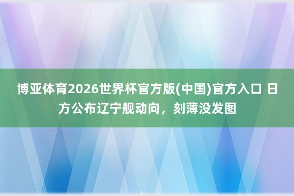 博亚体育2026世界杯官方版(中国)官方入口 日方公布辽宁舰动向，刻薄没发图