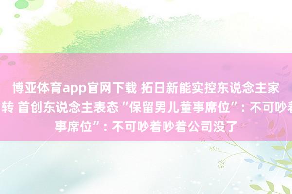 博亚体育app官网下载 拓日新能实控东说念主家眷“内斗”现回转 首创东说念主表态“保留男儿董事席位”: 不可吵着吵着公司没了