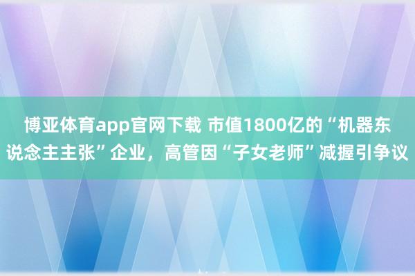 博亚体育app官网下载 市值1800亿的“机器东说念主主张”企业，高管因“子女老师”减握引争议