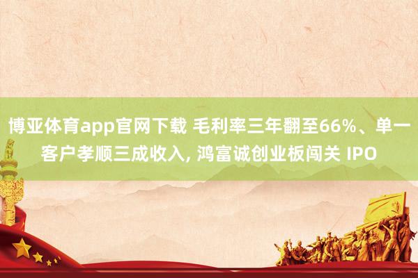 博亚体育app官网下载 毛利率三年翻至66%、单一客户孝顺三成收入， 鸿富诚创业板闯关 IPO