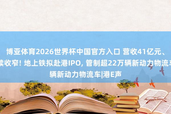 博亚体育2026世界杯中国官方入口 营收41亿元、亏空握续收窄! 地上铁拟赴港IPO， 管制超22万辆新动力物流车|港E声