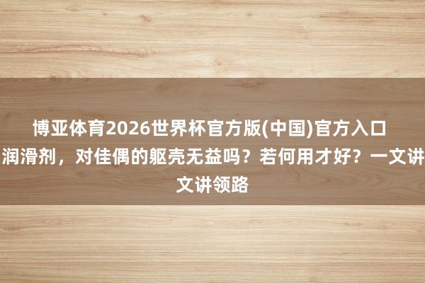 博亚体育2026世界杯官方版(中国)官方入口 使用润滑剂，对佳偶的躯壳无益吗？若何用才好？一文讲领路
