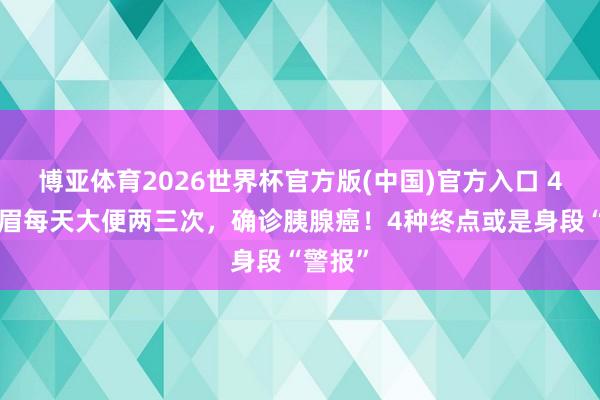 博亚体育2026世界杯官方版(中国)官方入口 45岁须眉每天大便两三次，确诊胰腺癌！4种终点或是身段“警报”