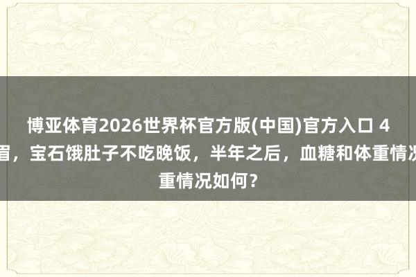 博亚体育2026世界杯官方版(中国)官方入口 47岁须眉，宝石饿肚子不吃晚饭，半年之后，血糖和体重情况如何？