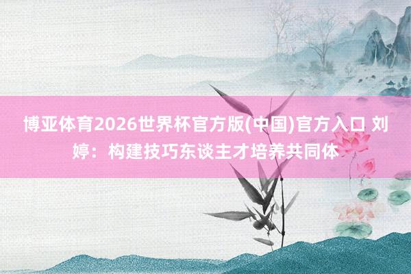 博亚体育2026世界杯官方版(中国)官方入口 刘婷:构建技巧东谈主才培养共同体