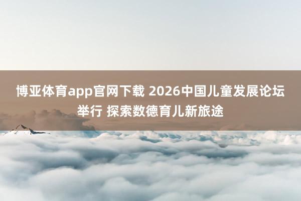 博亚体育app官网下载 2026中国儿童发展论坛举行 探索数德育儿新旅途