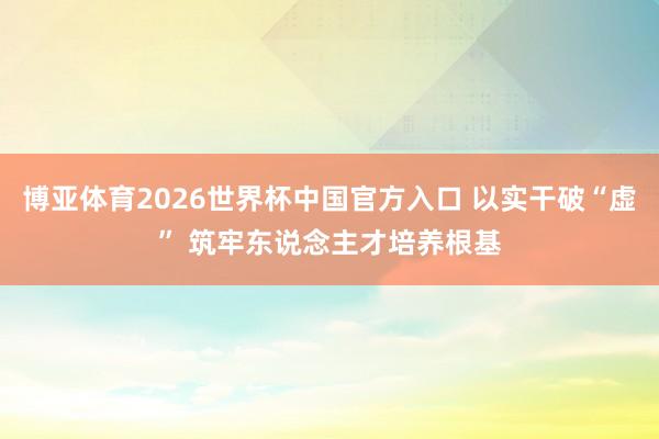 博亚体育2026世界杯中国官方入口 以实干破“虚” 筑牢东说念主才培养根基