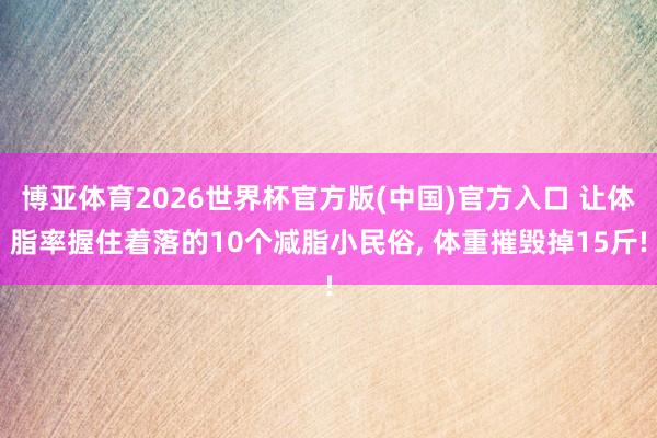 博亚体育2026世界杯官方版(中国)官方入口 让体脂率握住着落的10个减脂小民俗, 体重摧毁掉15斤!