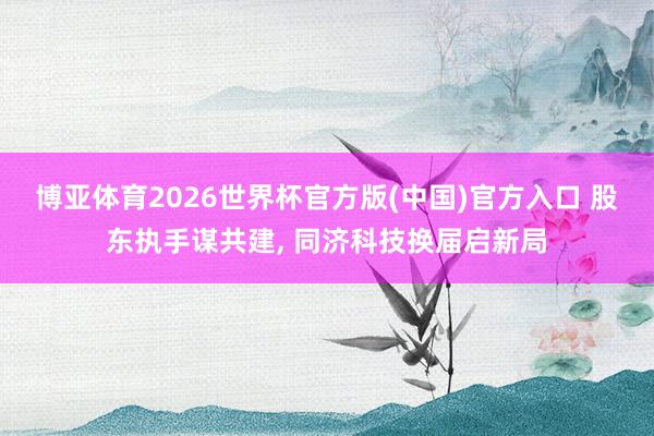 博亚体育2026世界杯官方版(中国)官方入口 股东执手谋共建， 同济科技换届启新局