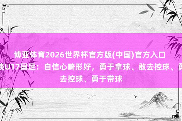 博亚体育2026世界杯官方版(中国)官方入口 李玮锋谈U17国足：自信心畸形好，勇于拿球、敢去控球、勇于带球
