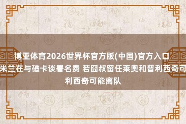 博亚体育2026世界杯官方版(中国)官方入口 记者：米兰在与磁卡谈署名费 若囧叔留任莱奥和普利西奇可能离队