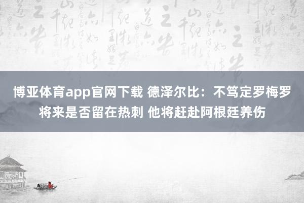 博亚体育app官网下载 德泽尔比：不笃定罗梅罗将来是否留在热刺 他将赶赴阿根廷养伤