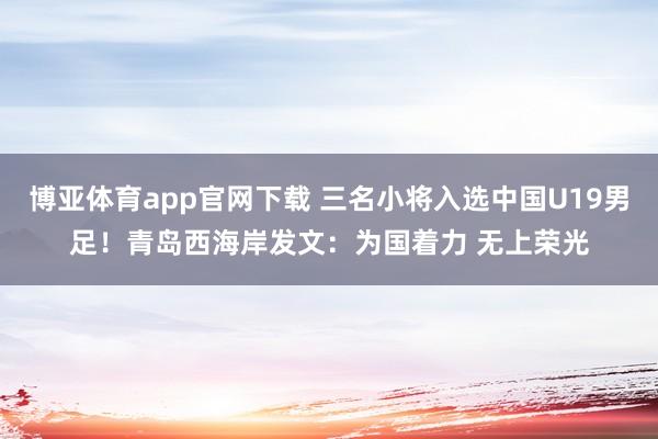博亚体育app官网下载 三名小将入选中国U19男足！青岛西海岸发文：为国着力 无上荣光