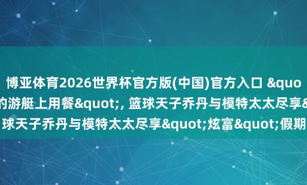 博亚体育2026世界杯官方版(中国)官方入口 "在1.55亿好意思元的游艇上用餐"， 篮球天子乔丹与模特太太尽享"炫富"假期