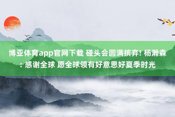 博亚体育app官网下载 碰头会圆满摈弃! 杨瀚森: 感谢全球 愿全球领有好意思好夏季时光