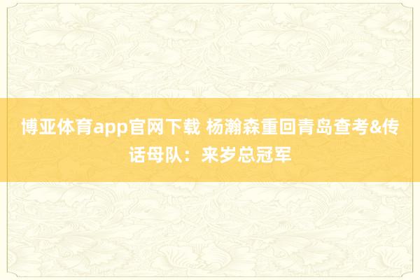 博亚体育app官网下载 杨瀚森重回青岛查考&传话母队：来岁总冠军
