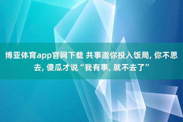 博亚体育app官网下载 共事邀你投入饭局， 你不思去， 傻瓜才说“我有事， 就不去了”