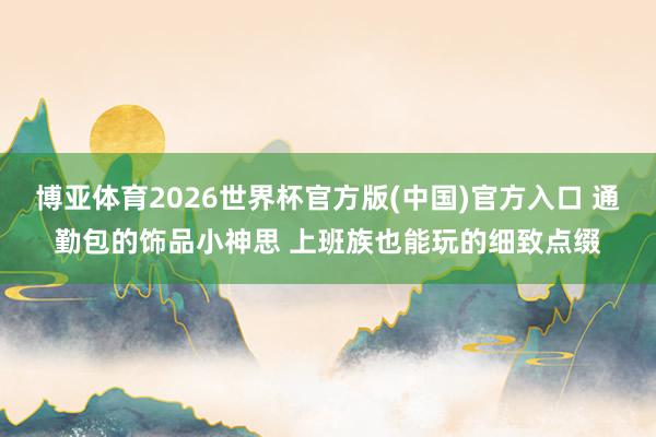 博亚体育2026世界杯官方版(中国)官方入口 通勤包的饰品小神思 上班族也能玩的细致点缀