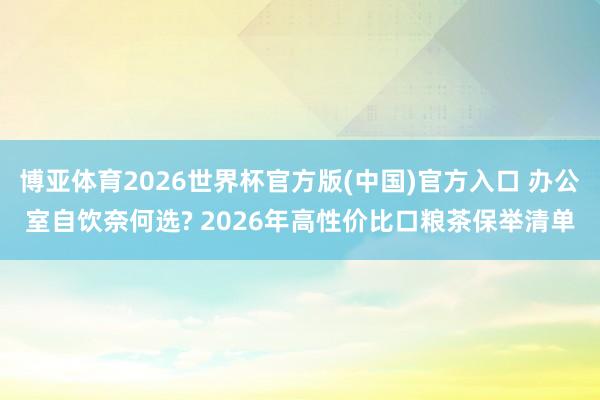 博亚体育2026世界杯官方版(中国)官方入口 办公室自饮奈何选? 2026年高性价比口粮茶保举清单