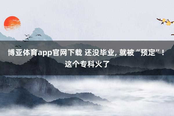 博亚体育app官网下载 还没毕业， 就被“预定”! 这个专科火了