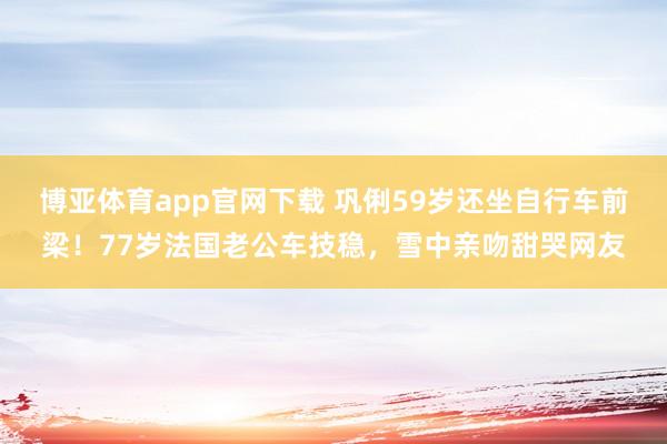 博亚体育app官网下载 巩俐59岁还坐自行车前梁！77岁法国老公车技稳，雪中亲吻甜哭网友