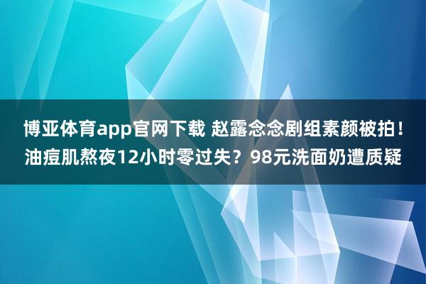 博亚体育app官网下载 赵露念念剧组素颜被拍！油痘肌熬夜12小时零过失？98元洗面奶遭质疑