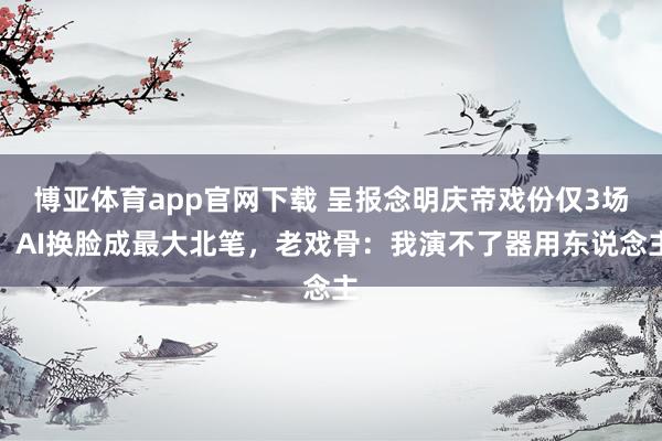 博亚体育app官网下载 呈报念明庆帝戏份仅3场！AI换脸成最大北笔，老戏骨：我演不了器用东说念主