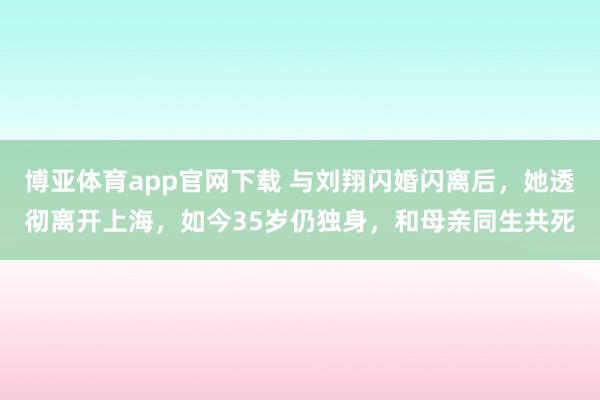 博亚体育app官网下载 与刘翔闪婚闪离后，她透彻离开上海，如今35岁仍独身，和母亲同生共死