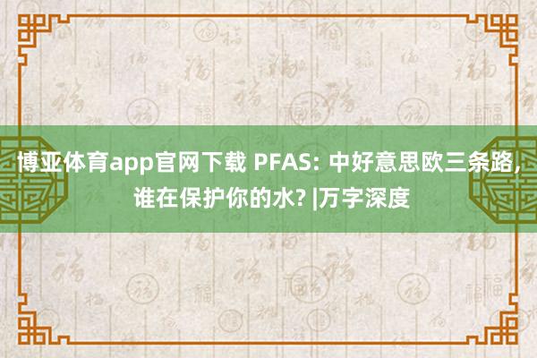 博亚体育app官网下载 PFAS: 中好意思欧三条路， 谁在保护你的水? |万字深度