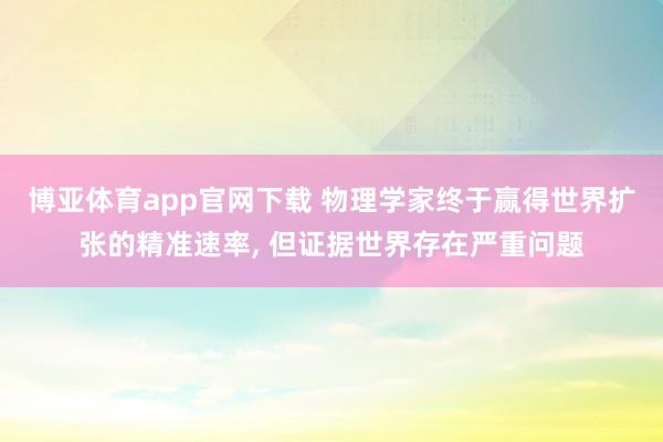 博亚体育app官网下载 物理学家终于赢得世界扩张的精准速率, 但证据世界存在严重问题