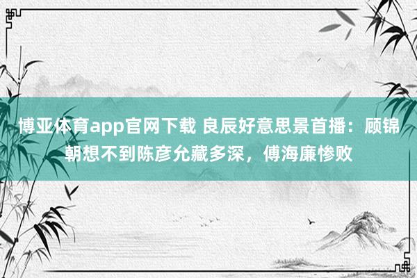 博亚体育app官网下载 良辰好意思景首播：顾锦朝想不到陈彦允藏多深，傅海廉惨败