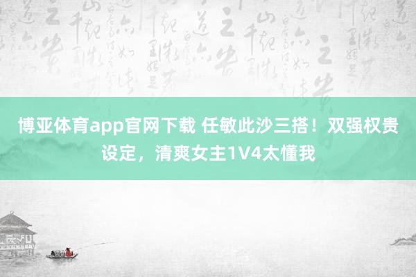 博亚体育app官网下载 任敏此沙三搭！双强权贵设定，清爽女主1V4太懂我