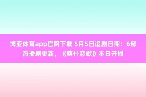 博亚体育app官网下载 5月5日追剧日期：6部热播剧更新，《喀什恋歌》本日开播