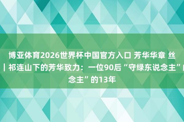 博亚体育2026世界杯中国官方入口 芳华华章 丝路逐光｜祁连山下的芳华致力：一位90后“守绿东说念主”的13年