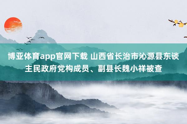 博亚体育app官网下载 山西省长治市沁源县东谈主民政府党构成员、副县长魏小祥被查