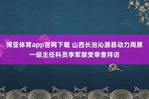 博亚体育app官网下载 山西长治沁源县动力局原一级主任科员李军禁受审查拜访