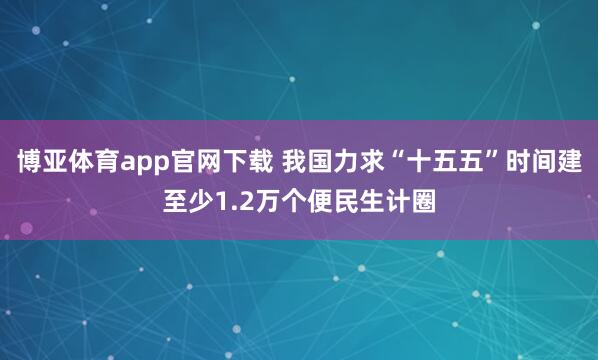 博亚体育app官网下载 我国力求“十五五”时间建至少1.2万个便民生计圈