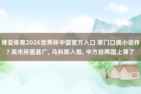博亚体育2026世界杯中国官方入口 家门口搞小动作? 高市所图甚广， 马科斯入彀， 中方给两国上课了