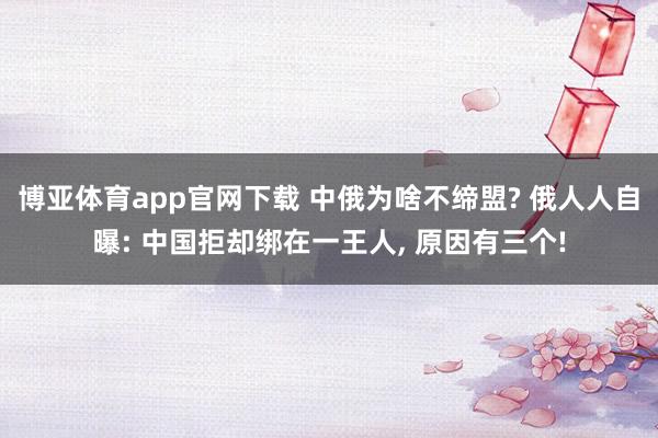 博亚体育app官网下载 中俄为啥不缔盟? 俄人人自曝: 中国拒却绑在一王人， 原因有三个!