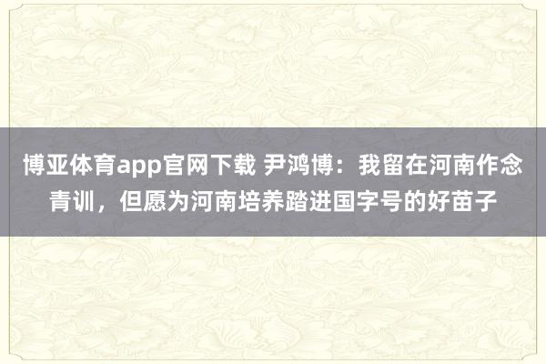 博亚体育app官网下载 尹鸿博：我留在河南作念青训，但愿为河南培养踏进国字号的好苗子