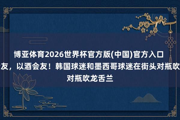 博亚体育2026世界杯官方版(中国)官方入口 以球会友，以酒会友！韩国球迷和墨西哥球迷在街头对瓶吹龙舌兰
